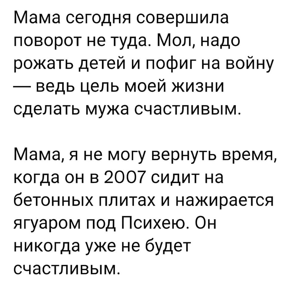 Мама сегодня совершила поворот не туда. Мол, надо рожать детей и пофиг на войну — ведь цель моей жизни сделать мужа счастливым.
Мама, я не могу вернуть время, когда он в 2007 сидит на бетонных плитах и нажирается ягуаром под Психею. Он никогда уже не будет счастливым.