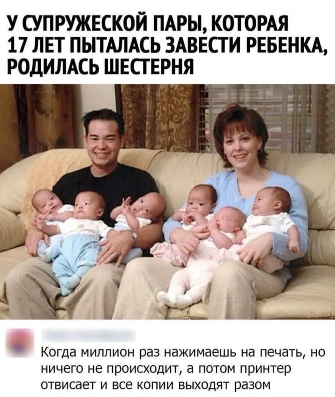 *У СУПРУЖЕСКОЙ ПАРЫ, КОТОРАЯ 17 ЛЕТ ПЫТАЛИСЬ ЗАВЕСТИ РЕБЁНКА, РОДИЛАСЬ ШЕСТЕРНЯ*
– Когда миллион раз нажимаешь на печать, но ничего не происходит, а потом принтер отвисает и все копии выходят разом.