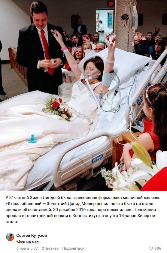 Новость:
У З1-летней Хизер Линдсей была агрессивная форма рака молочной железы. Её возлюбленный — 35-летний Дэвид Мошер решил во что бы то ни стало, сделать её счастливой. 30 декабря 2016 года пара поженилась. Церемония: прошла в госпитальной церкви в Коннектикуте, а спустя 18 часов Хизер не стало.
Комментарий:
– Муж на час.