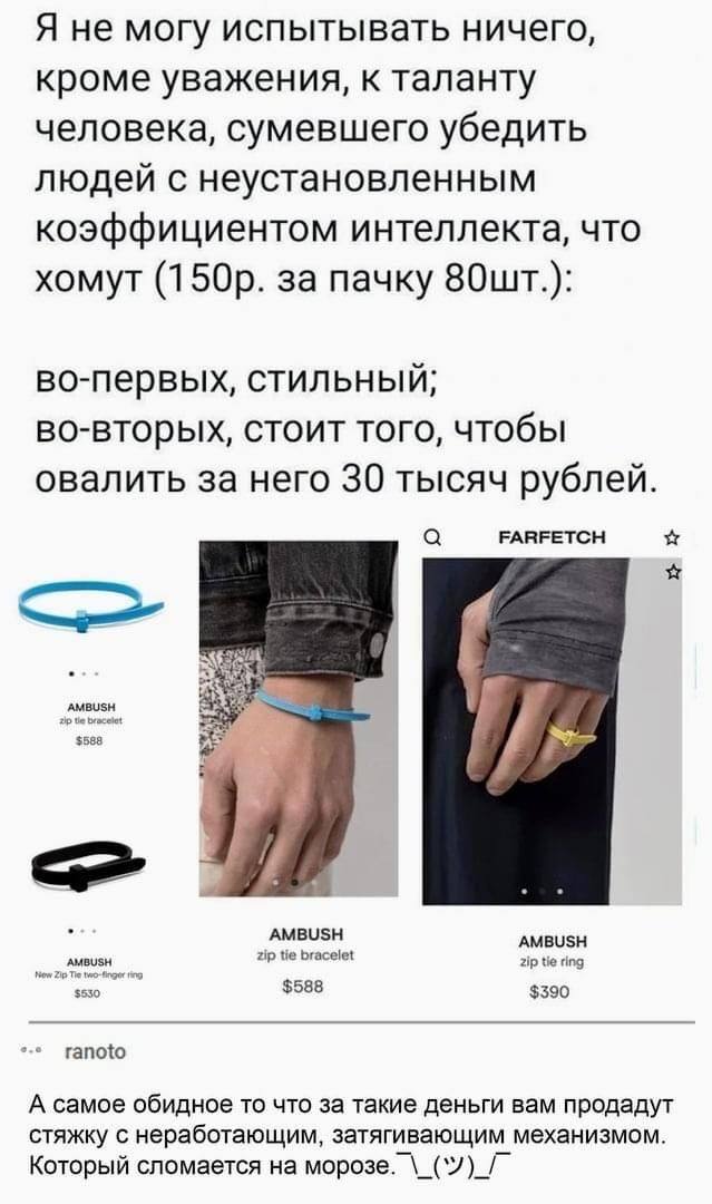 – Я не могу испытывать ничего, кроме уважения, к таланту человека, сумевшего убедить людей с неустановленным коэффициентом интеллекта, что хомут (150р. за пачку 80шт.): во-первых, стильный; во-вторых, стоит того, чтобы отвалить за него 30 тысяч рублей.
– А самое обидное то что за такие деньги вам продадут стяжку с неработающим‚ затягивающим механизмом. Который сломается на морозе.` \_(‘/)_/°