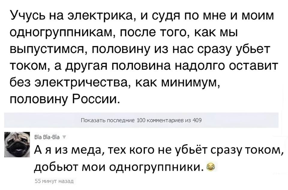 – Учусь на электрика, и судя по мне и моим одногруппникам, после того, как мы выпустимся, половину из нас сразу убьет током, а другая половина надолго оставит без электричества, как минимум, половину России.
– А я из меда, тех кого не убьёт сразу током, добьют мои одногруппники.