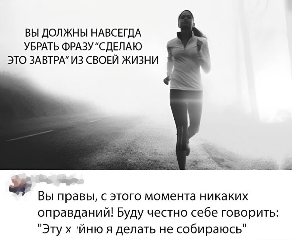 ВЫ ДОЛЖНЫ НАВСЕГДА УБРАТЬ ФРАЗУ «СДЕЛАЮ ЭТО ЗАВТРА» ИЗ СВОЕЙ ЖИЗНИ
– Вы правы, с этого момента никаких оправданий! Буду честно себе говорить: Эту х*йню я делать не собираюсь».