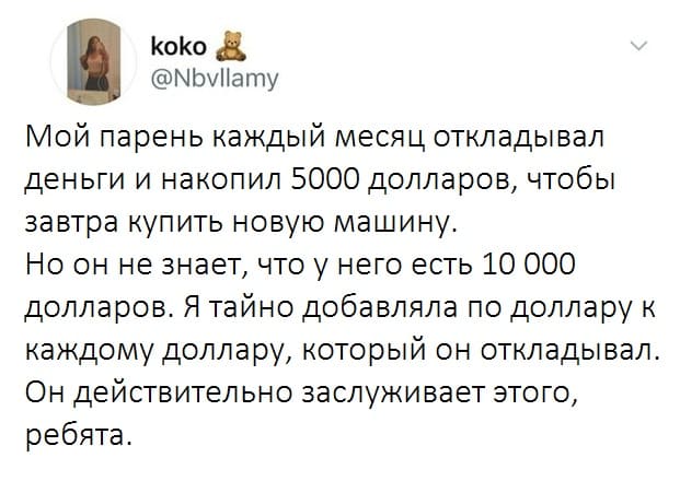 Мой парень каждый месяц откладывал деньги и накопил 5000 долларов, чтобы завтра купить новую машину.
Но он не знает, что у него есть 10 000 долларов. Я тайно добавляла по доллару к каждому доллару, который он откладывал. Он действительно заслуживает этого, ребята.