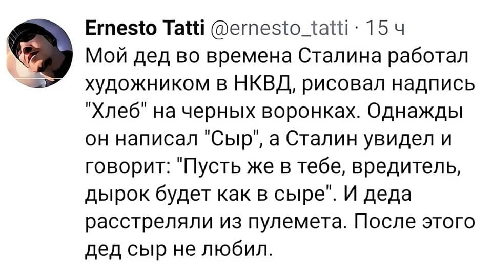 Мой дед во времена Сталина работал художником в НКВД, рисовал надпись «Хлеб» на чёрных воронках. Однажды он написал «Сыр», а Сталин увидел и говорит: «Пусть же в тебе, вредитель, дырок будет как в сыре». И деда расстреляли из пулемёта. После этого дед сыр не любил.