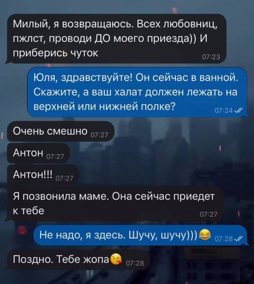 – Милый, я возвращаюсь. Всех любовниц, пжлст, проводи ДО моего приезда)) И приберись чуток.
– Юля, здравствуйте! Он сейчас в ванной. Скажите, а ваш халат должен лежать на 
верхней или нижней полке?
– Антон!! Я позвонила маме. Она сейчас приедет к тебе.
– Не надо, я здесь. Шучу, шучу!
– Поздно. Тебе жопа.