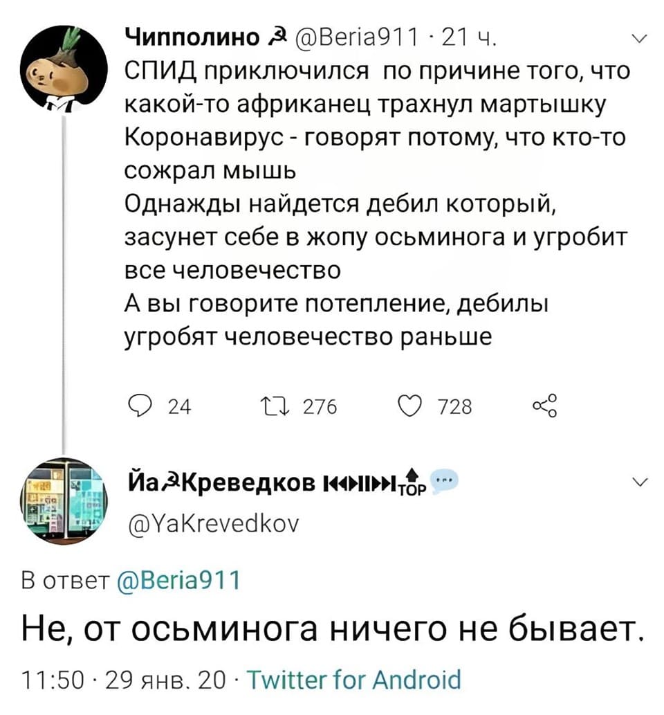 – СПИД приключился по причине того, что какой-то африканец трахнул мартышку, Коронавирус — говорят потому, что кто-то сожрал мышь. Однажды найдётся дебил который, засунет себе в жопу осьминога и угробит всё человечество. А вы говорите потепление, дебилы угробят человечество раньше.
– Не, от осьминога ничего не бывает.
