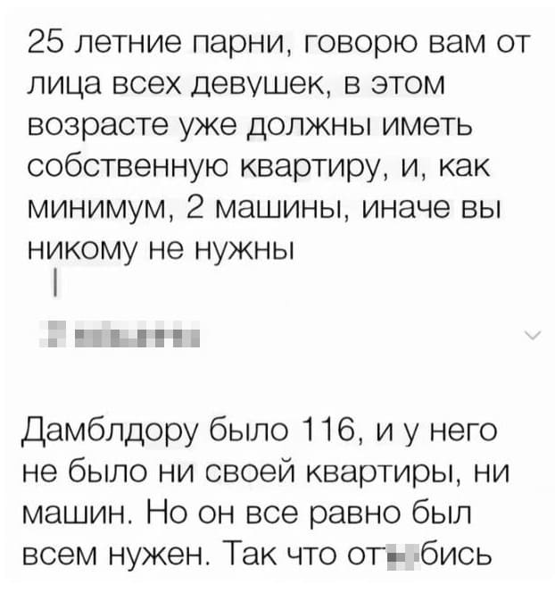 – 25 летние парни, говорю вам от лица всех девушек, в этом возрасте уже должны иметь собственную квартиру, и, как минимум, 2 машины, иначе вы никому не нужны.
– Дамблдору было 116, и у него не было ни своей квартиры, ни машин. Но он все равно был всем нужен. Так что от**бись.