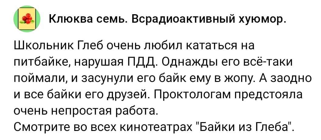 Школьник Глеб очень любил кататься на питбайке, нарушая ПДД. Однажды его всё-таки поймали, и засунули его байк ему в жопу. А заодно и все байки его друзей. Проктологам предстояла очень непростая работа.
Смотрите во всех кинотеатрах «Байки из Глеба».