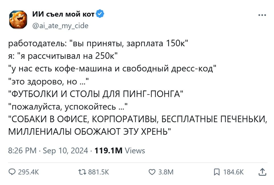 – Вы приняты, зарплата 150к.
– Я рассчитывал на 250к
– Унас есть кофе-машина и свободный дресс-код.
– Это здорово, но ...
– ФУТБОЛКИ И СТОЛЫ ДЛЯ ПИНГ-ПОНГА!
– Пожалуйста, успокойтесь ...
– СОБАКИ В ОФИСЕ, КОРПОРАТИВЫ, БЕСПЛАТНЫЕ ПЕЧЕНЬКИ, МИЛЛЕНИАЛЫ ОБОЖАЮТ ЭТУ ХРЕНЬ!