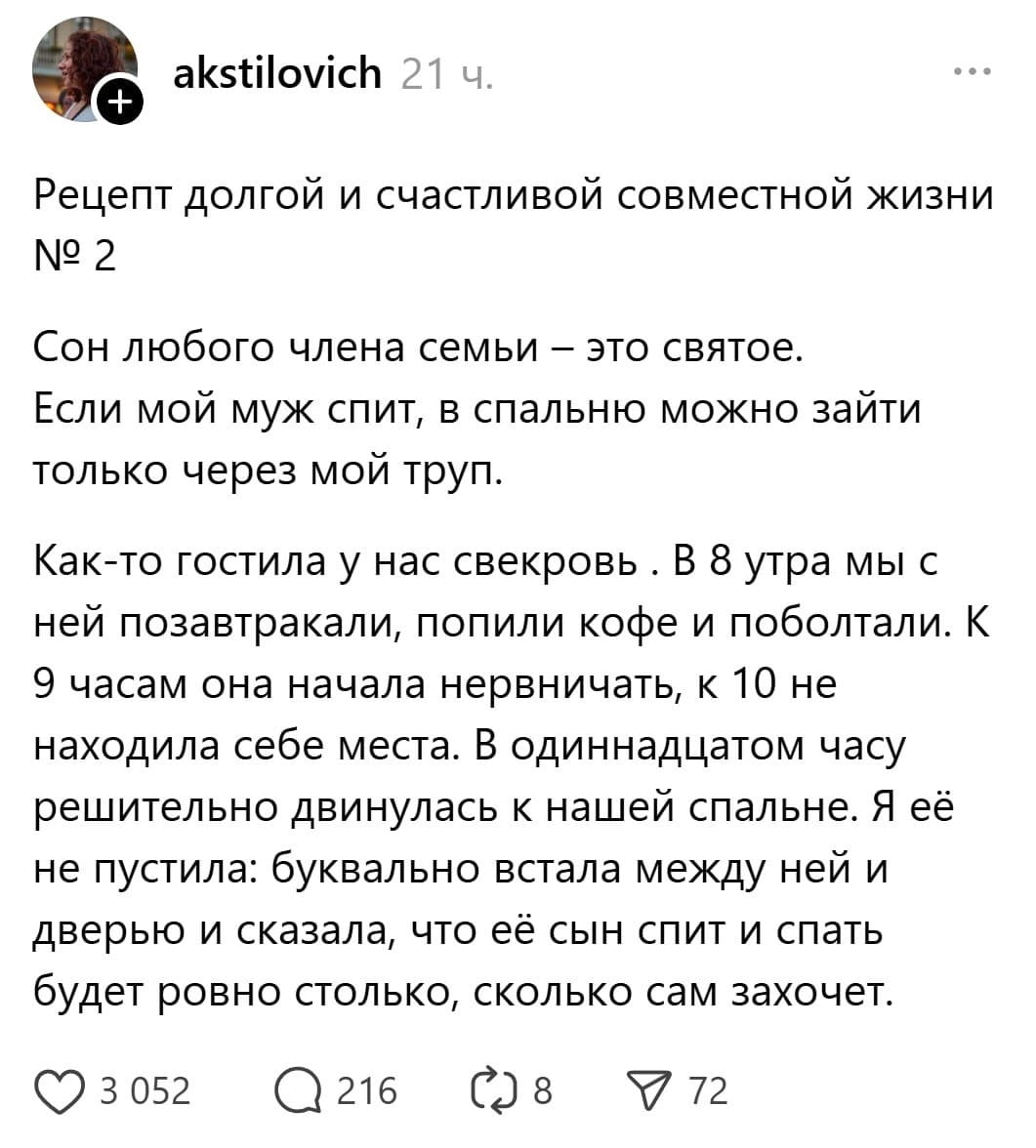 Рецепт долгой и счастливой совместной жизни. Сон любого члена семьи — это святое. Если мой муж спит, в спальню можно зайти только через мой труп. Как-то гостила у нас свекровь. В 8 утра мы с ней позавтракали, попили кофе и поболтали. К 9 часам она начала нервничать, к 10 не находила себе места. В одиннадцатом часу решительно двинулась к нашей спальне. Я её не пустила: буквально встала между ней и дверью и сказала, что её сын спит и спать будет ровно столько, сколько сам захочет.