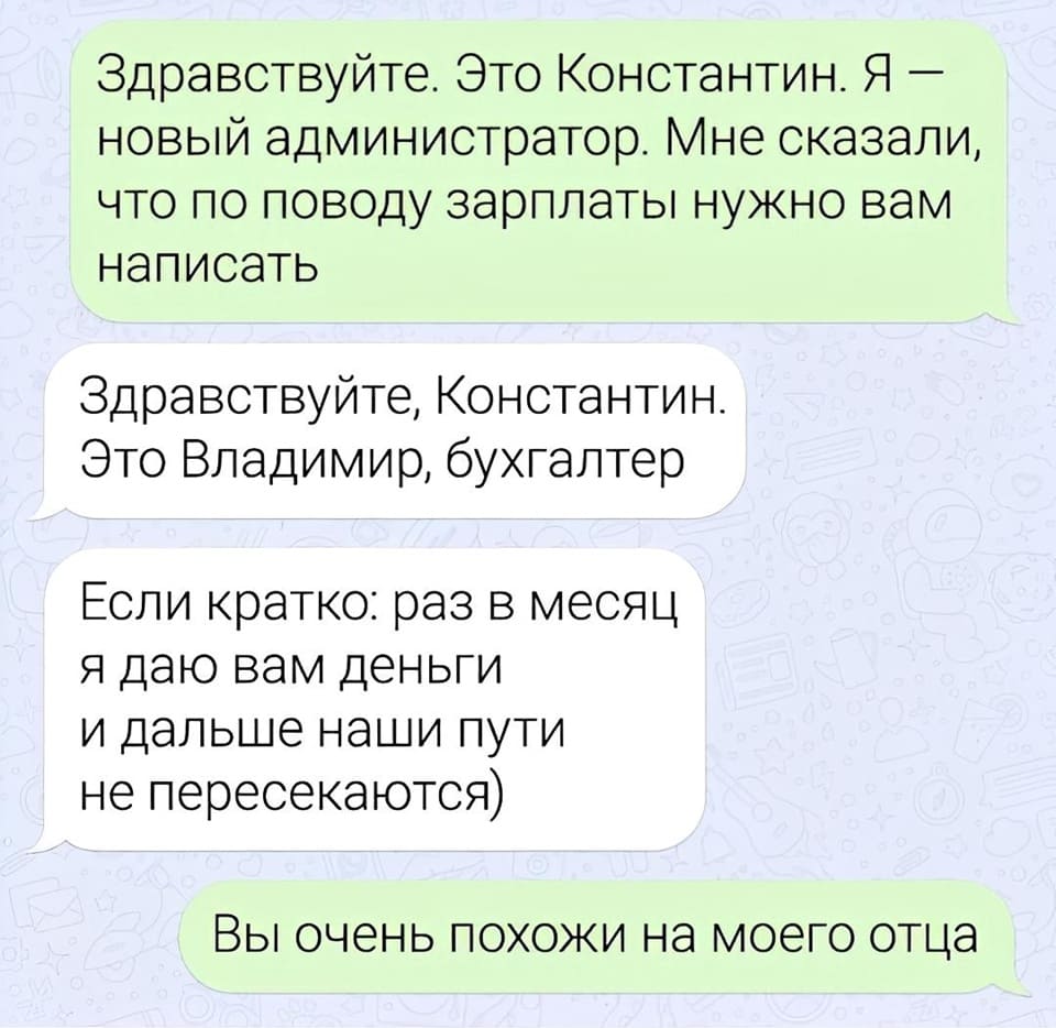 – Здравствуйте, это Константин. Я новый администратор. Мне сказали, что по поводу зарплаты нужно вам написать.
– Здравствуйте, Константин. Это Владимир, бухгалтер. Если кратко: раз в месяц я даю вам деньги и дальше наши пути не пересекаются)
– Вы очень похожи на моего отца.