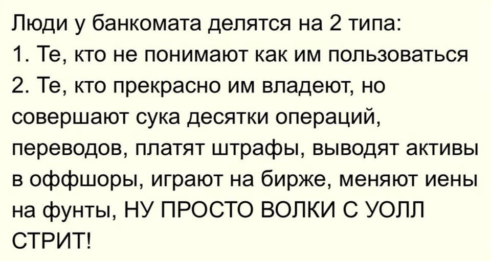 Люди у банкомата делятся на 2 типа:
1. Те, кто не понимают как им пользоваться.
2. Те, кто прекрасно им владеют, но совершают сука десятки операций, переводов, платят штрафы, выводят активы в оффшоры, играют на бирже, меняют иены на фунты, НУ ПРОСТО ВОЛКИ С УОЛЛ СТРИТ!
