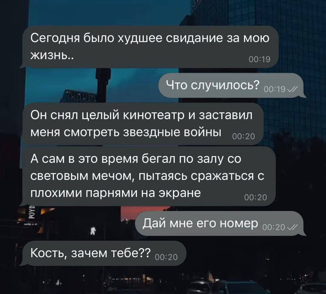 – Сегодня было худшее свидание за мою жизнь..
– Что случилось?
– Он снял целый кинотеатр и заставил меня смотреть звездные войны. А сам в это время бегал по залу со световым мечом, пытаясь сражаться с плохими парнями на экране.
– Дай мне его номер.
– Кость, зачем тебе?