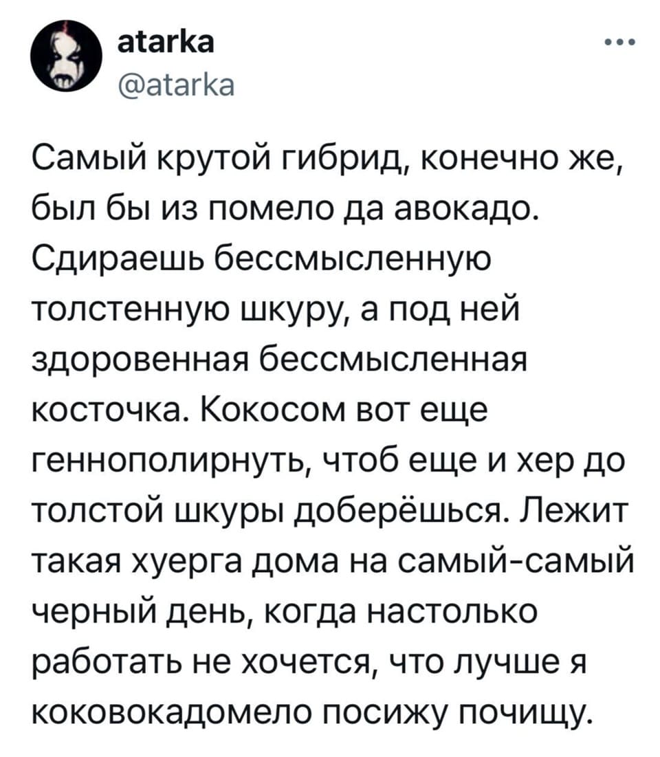 Самый крутой гибрид, конечно же, был бы из помело да авокадо. Сдираешь бессмысленную толстенную шкуру, а под ней здоровенная бессмысленная косточка. Кокосом вот ещё геннополирнуть, чтоб еще и хер до толстой шкуры доберёшься. Лежит такая х*ерга дома на самый-самый чёрный день, когда настолько работать не хочется, что лучше я коковокадомело посижу почищу.