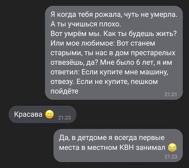 – Я когда тебя рожала, чуть не умерла. А ты учишься плохо. Вот умрём мы. Как ты будешь жить? Или мое любимое: Вот станем старыми, ты нас в дом престарелых отвезёшь, да? Мне было 6 лет, я им ответил: Если купите мне машину, отвезу. Если не купите, пешком пойдёте
– Красава.
– Да, в детдоме я всегда первые места в местном КВН занимал.