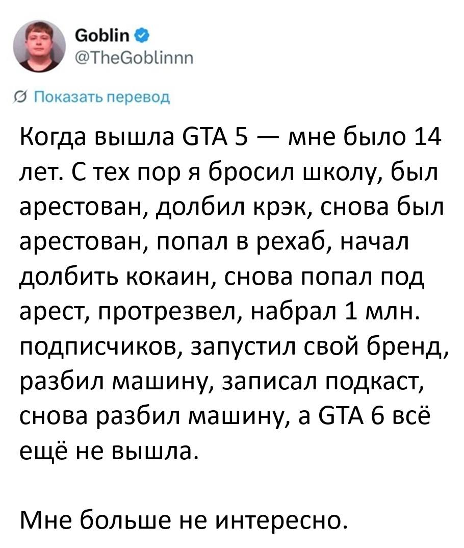 Когда вышла GTA 5 — мне было 14 лет. С тех пор я бросил школу, был арестован, долбил крэк, снова был арестован, попал в рехаб, начал долбить кокаин, снова попал под арест, протрезвел, набрал 1 млн. подписчиков, запустил свой бренд, разбил машину, записал подкаст, снова разбил машину, а GTA 6 всё ещё не вышла.
Мне больше не интересно.