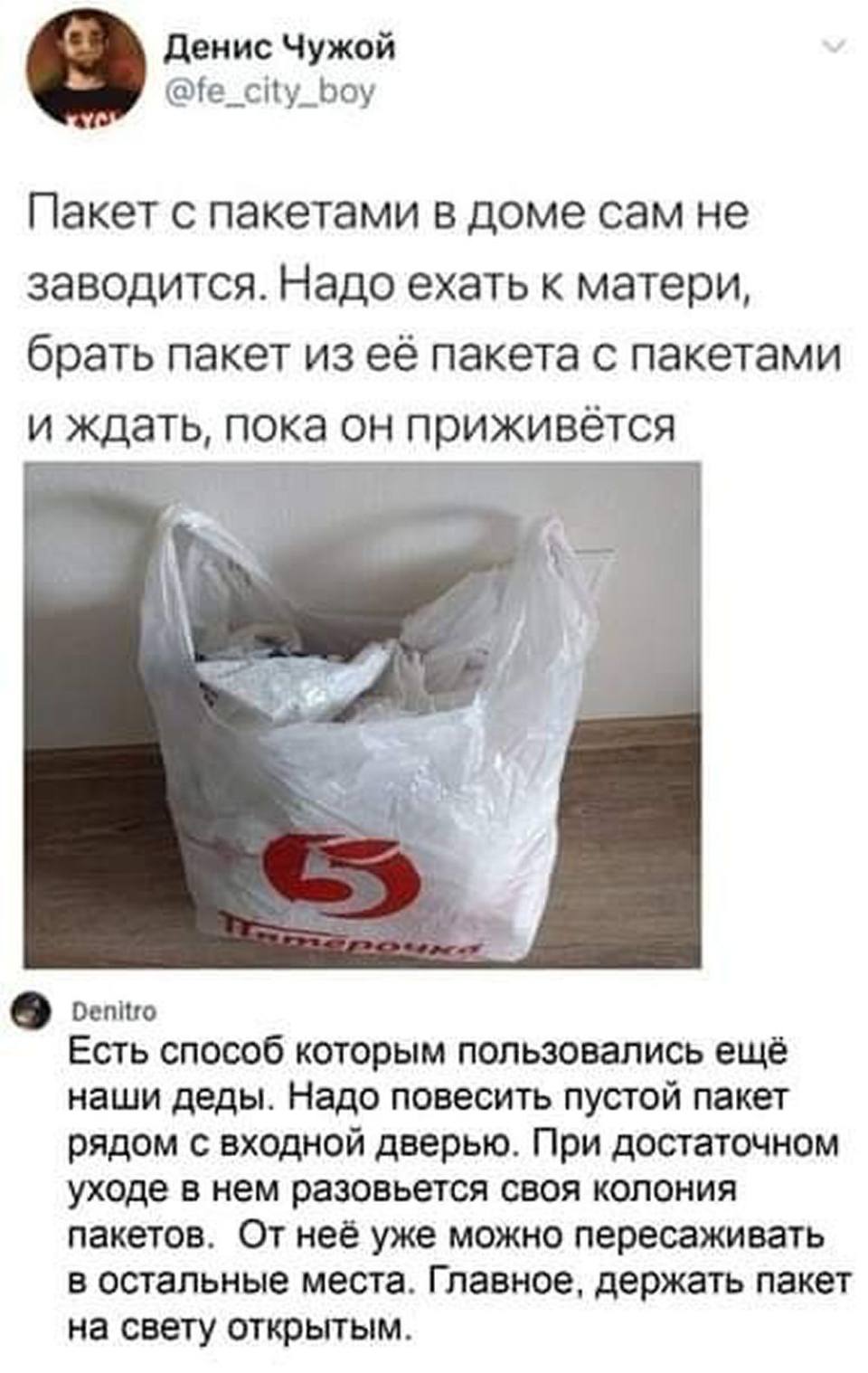– Пакет с пакетами в доме сам не заводится. Надо ехать к матери, брать пакет из её пакета с пакетами и ждать, пока он приживётся.
– Есть способ которым пользовались ещё наши деды. Надо повесить пустой пакет рядом с входной дверью. При достаточном уходе в нем разовьется своя колония пакетов. От неё уже можно пересаживать в остальные места. Главное, держать пакет на свету открытым.