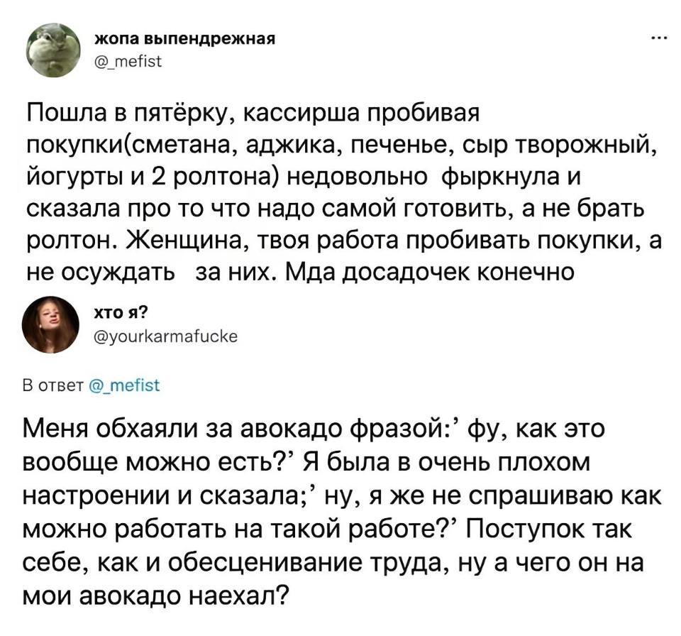 – Пошла в пятёрку, кассирша пробивая покупки(сметана, аджика, печенье, сыр творожный, йогурты и 2 ролтона) недовольно фыркнула и сказала про то что надо самой готовить, а не брать ролтон. Женщина, твоя работа пробивать покупки, а не осуждать за них. Мда.. досадочек конечно.
– Меня обхаяли за авокадо фразой:’ фу, как это вообще можно есть?” Я была в очень плохом настроении и сказала;’ ну, я же не спрашиваю как можно работать на такой работе?’ Поступок так себе, как и обесценивание труда, ну а чего он на мои авокадо наехал?