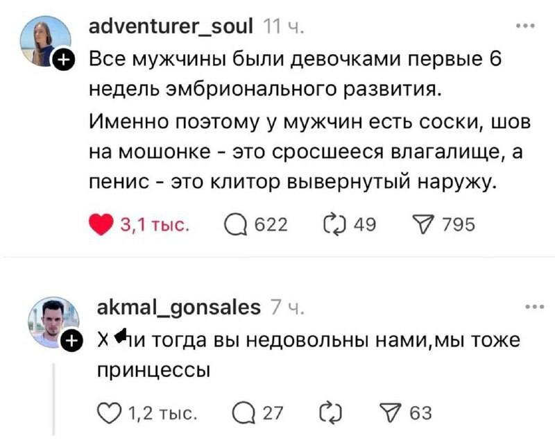 – Все мужчины были девочками первые 6 недель эмбрионального развития. Именно поэтому у мужчин есть соски, шов на мошонке – это сросшееся влагалище, а пенис – это клитор вывернутый наружу.
– Х*ли тогда вы недовольны нами, мы тоже принцессы.