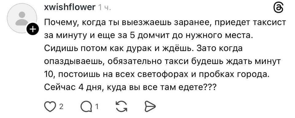 Почему, когда ты выезжаешь заранее, приедет таксист e за минуту и еще за 5 домчит до нужного места. Сидишь потом как дурак и ждёшь. Зато когда опаздываешь, обязательно такси будешь ждать минут 10, постоишь на всех светофорах и пробках города. Сейчас 4 дня, куда вы все там едете???