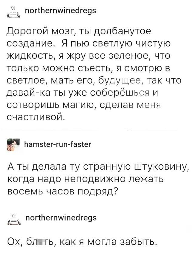 – Дорогой мозг, ты долбанутое создание. Я пью светлую чистую жидкость, я жру всё зелёное, что только можно съесть, я смотрю в светлое, мать его, будущее, так что давай-ка ты уже соберёшься и сотворишь магию, сделав меня счастливой.
– А ты делала ту странную штуковину, когда надо неподвижно лежать восемь часов подряд?
– Ох, бл*ть, как я могла забыть.