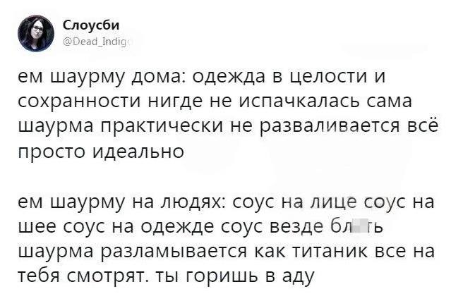 Ем шаурму дома: одежда в целости и сохранности, нигде не испачкалась, сама шаурма практически не разваливается, всё просто идеально.
Ем шаурму на людях: соус на лице, соус на шее, соус на одежде, соус везде, шаурма разламывается как Титаник, все на тебя смотрят. Ты горишь в аду.