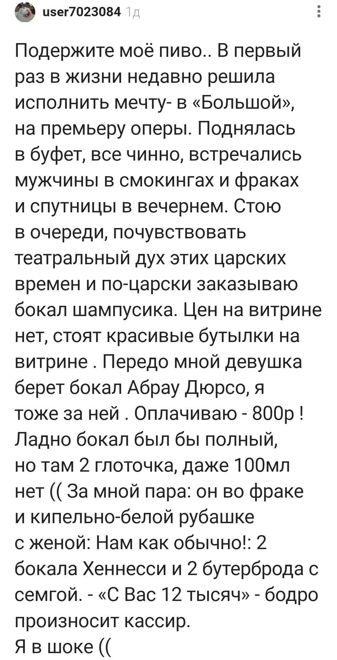 Подержите моё пиво.. В первый раз в жизни недавно решила исполнить мечту — в «Большой», на премьеру оперы. Поднялась в буфет, всё чинно, встречались мужчины в смокингах и фраках и спутницы в вечернем. Стою в очереди, почувствовать театральный дух этих царских времен и по-царски заказываю бокал шампусика. Цен на витрине нет, стоят красивые бутылки на витрине. Передо мной девушка берёт бокал Абрау Дюрсо, я тоже за ней. Оплачиваю — 800р! Ладно бокал был бы полный, но там 2 глоточка, даже 100 мл нет (( За мной пара: он во фраке и кипельно-белой рубашке с женой: Нам как обычно! 2 бокала Хеннесси и 2 бутерброда с семгой. — «С Вас 12 тысяч» — бодро произносит кассир. Я в шоке... ((