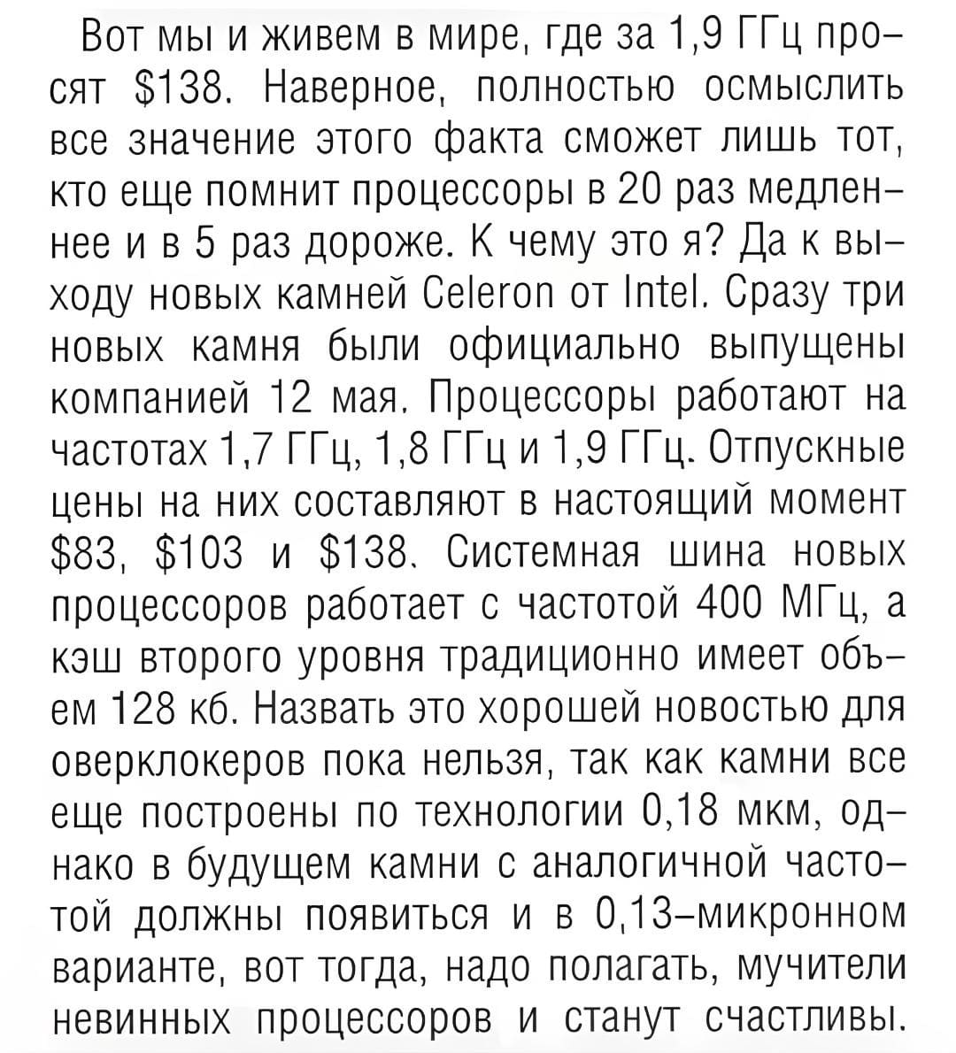Вот мы и живем в мире, где за 1,9 ГГц просят $138. Наверное, полностью осмыслить всё значение этого факта сможет лишь тот, кто ещё помнит процессоры в 20 раз медленнее и в 5 раз дороже. К чему это я? да к выходу новых камней Celeron от lntel. Сразу три новых камня были официально выпущены компанией 12 мая, Процессоры работают на частотах 1,7 ГГц, 1,8 ГГц и 1,9 ГГц. Отпускные цены на них составляют в настоящий момент $83, $103 и $138. Системная шина новых процессоров работает с частотой 400 МГц, а кэш второго уровня традиционно имеет объём 128 кб. Назвать это хорошей новостью для оверклокеров пока нельзя, так как камни все еще построены по технологии 0,18 мкм, однако в будущем камни с аналогичной частотой должны появиться и в 0,13-микронном варианте, вот тогда, надо полагать, мучители невинных процессоров и станут счастливы.
*2002 – UPgrade №22*