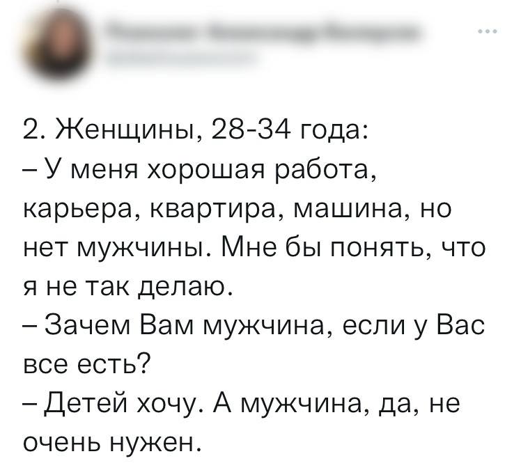 2. Женщины, 28-34 года:
— У меня хорошая работа, карьера, квартира, машина, но нет мужчины. Мне бы понять, что я не так делаю.
— Зачем Вам мужчина, если у Вас всё есть?
— Детей хочу. А мужчина, да, не очень нужен.
