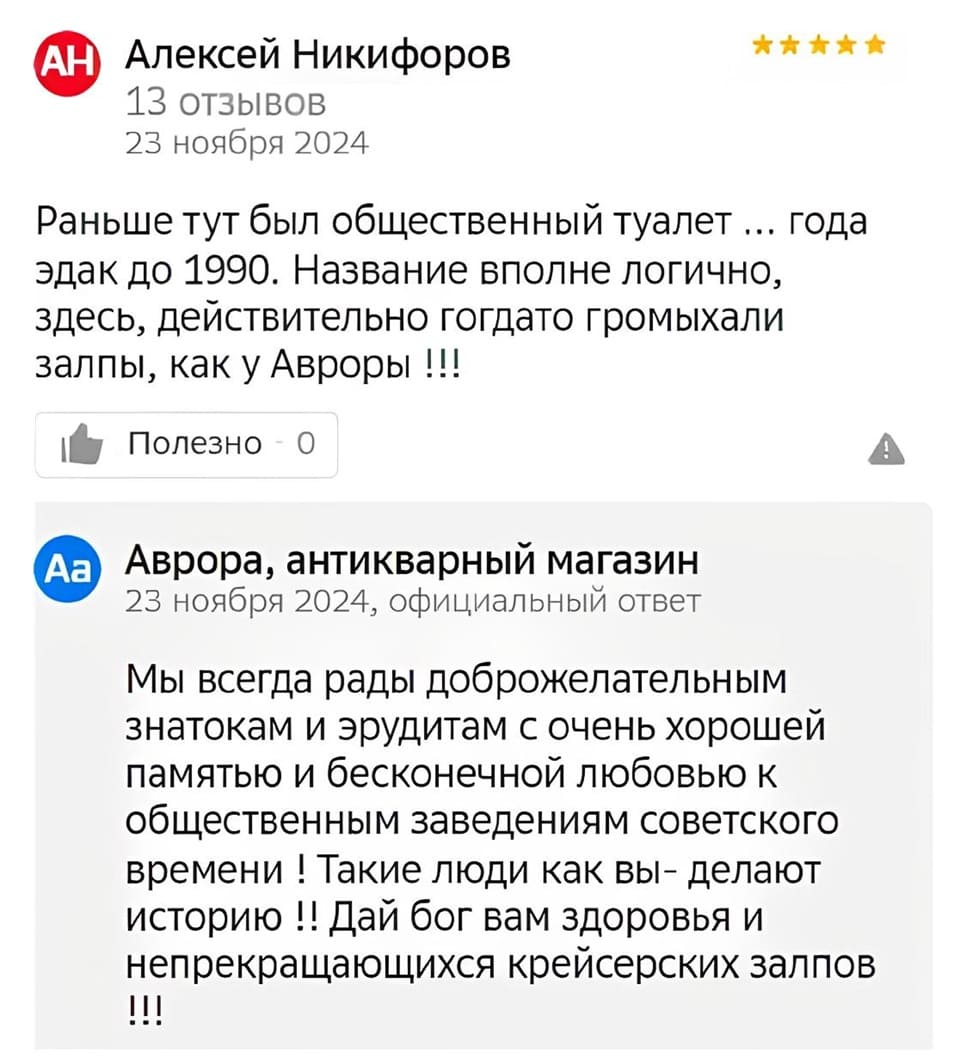 Отзыв одного из пользователей:
– Раньше тут был общественный туалет ... года эдак до 1990. Название вполне логично, здесь, действительно гогдато громыхали залпы, как у Авроры !!!
Аврора, антикварный магазин 23 ноября 2024, Официальный ответ:
– Мы всегда рады доброжелательным знатокам и эрудитам с очень хорошей памятью и бесконечной любовью к общественным заведениям советского времени! Такие люди как вы – делают историю !! Дай бог вам здоровья и непрекращающихся крейсерских залпов.