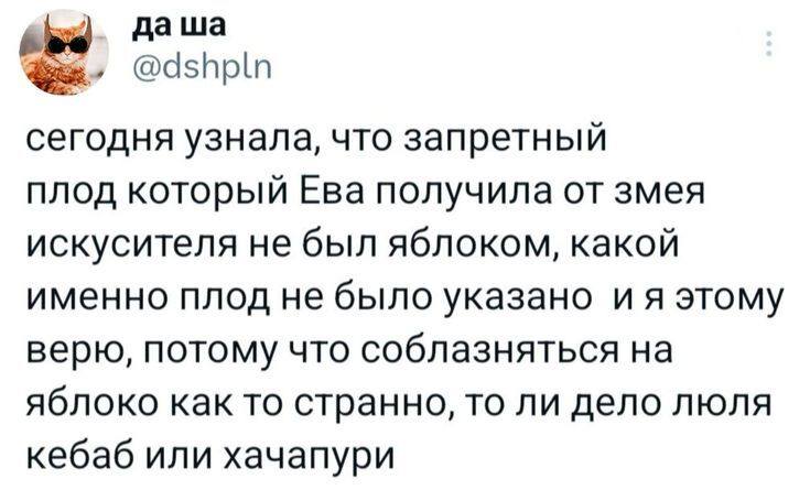 Сегодня узнала, что запретный плод который Ева получила от змея искусителя не был яблоком, какой именно плод не было указано и я этому верю, потому что соблазняться на яблоко как то странно, то ли дело люля кебаб или хачапури.