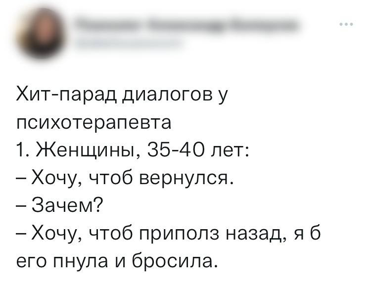 1. Женщины, 35-40 лет:
— Хочу, чтоб вернулся.
— Зачем?
— Хочу, чтоб приполз назад, я б его пнула и бросила.