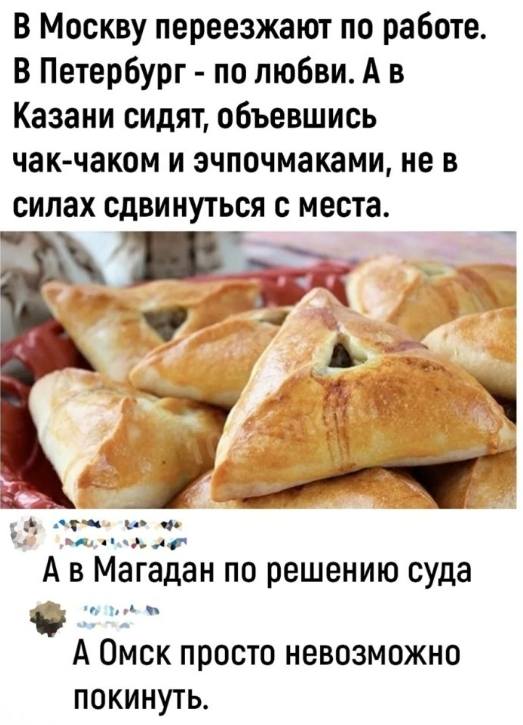 – В Москву переезжают по работе. В Петербург – по любви. А в Казани сидят, объевшись чак-чаком и эчпочмаками, не в силах сдвинуться с места.
– А в Магадан по решению суда.
– А Омск просто невозможно покинуть.