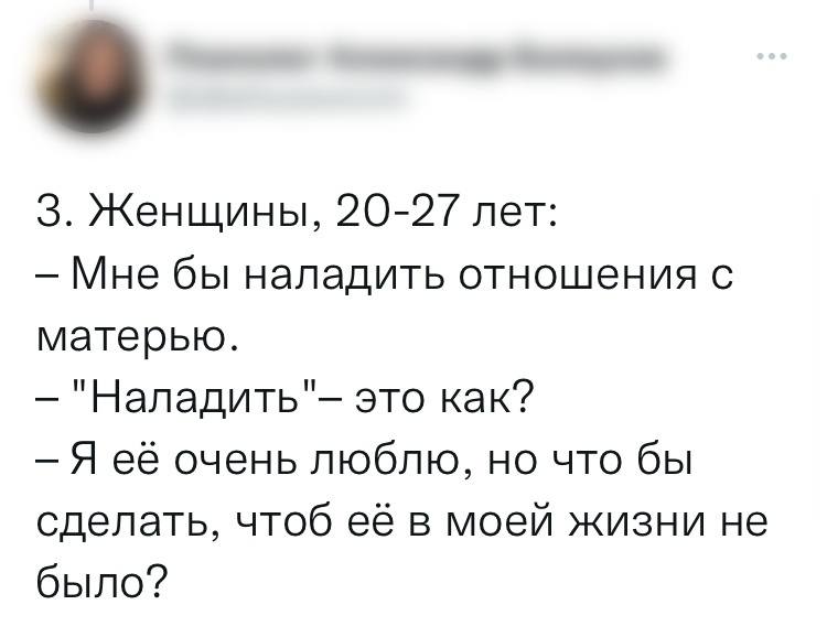Женщины, 20-27 лет:
— Мне бы наладить отношения с матерью.
— «Наладить» – это как?
— Я её очень люблю, но что бы сделать, чтоб её в моей жизни не было?