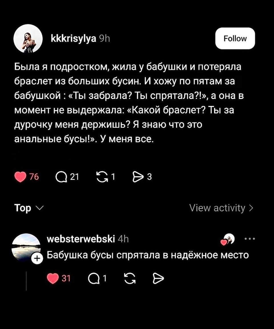 – Была я подростком, жила у бабушки и потеряла браслет из больших бусин. И хожу по пятам за бабушкой : «Ты забрала? Ты спрятала?», а она в момент не выдержала: «Какой браслет? Ты за дурочку меня держишь? Я знаю что это анальные бусы!». У меня всё.
– Бабушка бусы спрятала в надёжное место.