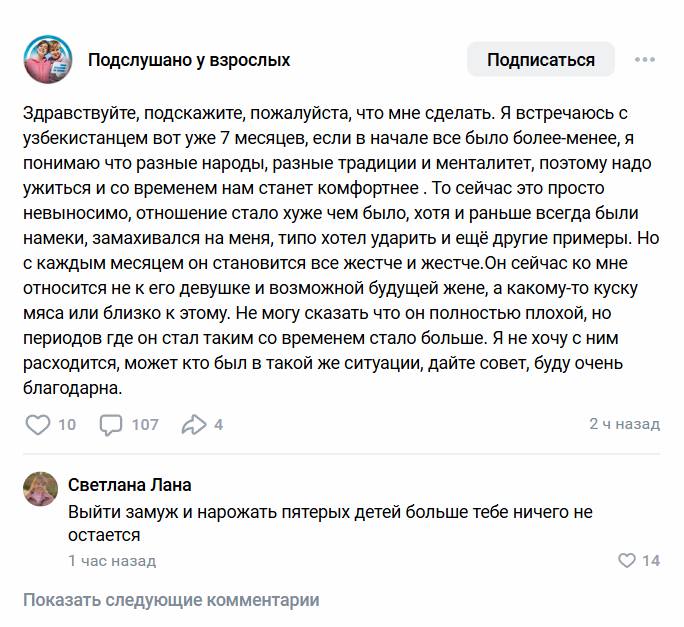 – Здравствуйте, подскажите, пожалуйста, что мне сделать. Я встречаюсь с узбекистанцем вот уже 7 месяцев, если в начале все было более-менее, я понимаю что разные народы, разные традиции и менталитет, поэтому надо ужиться и со временем нам станет комфортнее . То сейчас это просто невыносимо, отношение стало хуже чем было, хотя и раньше всегда были намеки, замахивался на меня, типо хотел ударить и ещё другие примеры. Ho с каждым месяцем он становится все жестче и жестче. Он сейчас ко мне относится не к его девушке и возможной будущей жене, а какому-то куску мяса или близко к этому. Не могу сказать что он полностью плохой, но периодов где он стал таким со временем стало больше. Я не хочу с ним расходится, может кто был в такой же ситуации, дайте совет, буду очень благодарна.
– Выйти замуж и нарожать пятерых детей больше тебе ничего не остается.