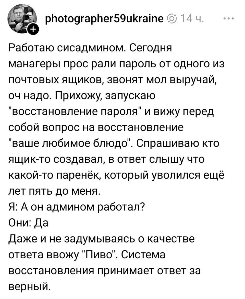 Работаю сисадмином. Сегодня манагеры просрали пароль от одного из почтовых ящиков, звонят мол выручай, оч надо. Прихожу, запускаю «восстановление пароля» и вижу перед собой вопрос на восстановление «ваше любимое блюдо». Спрашиваю кто ящик-то создавал, в ответ слышу что какой-то паренёк, который уволился ещё лет пять до меня.
Я: А он админом работал?
Они: Да.
Даже и не задумываясь о качестве ответа ввожу «Пиво». Система восстановления принимает ответ за верный.