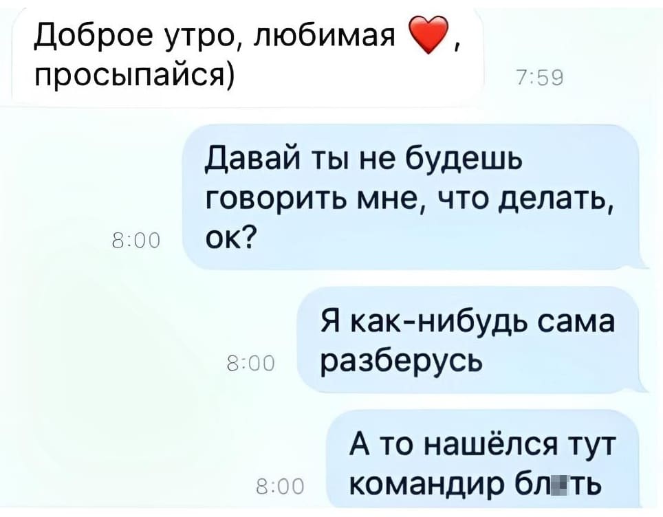 – Доброе утро, любимая! Просыпайся)
– Давай ты не будешь говорить мне, что делать. Я как-нибудь сама разберусь. А то нашёлся тут командир бл*ть.