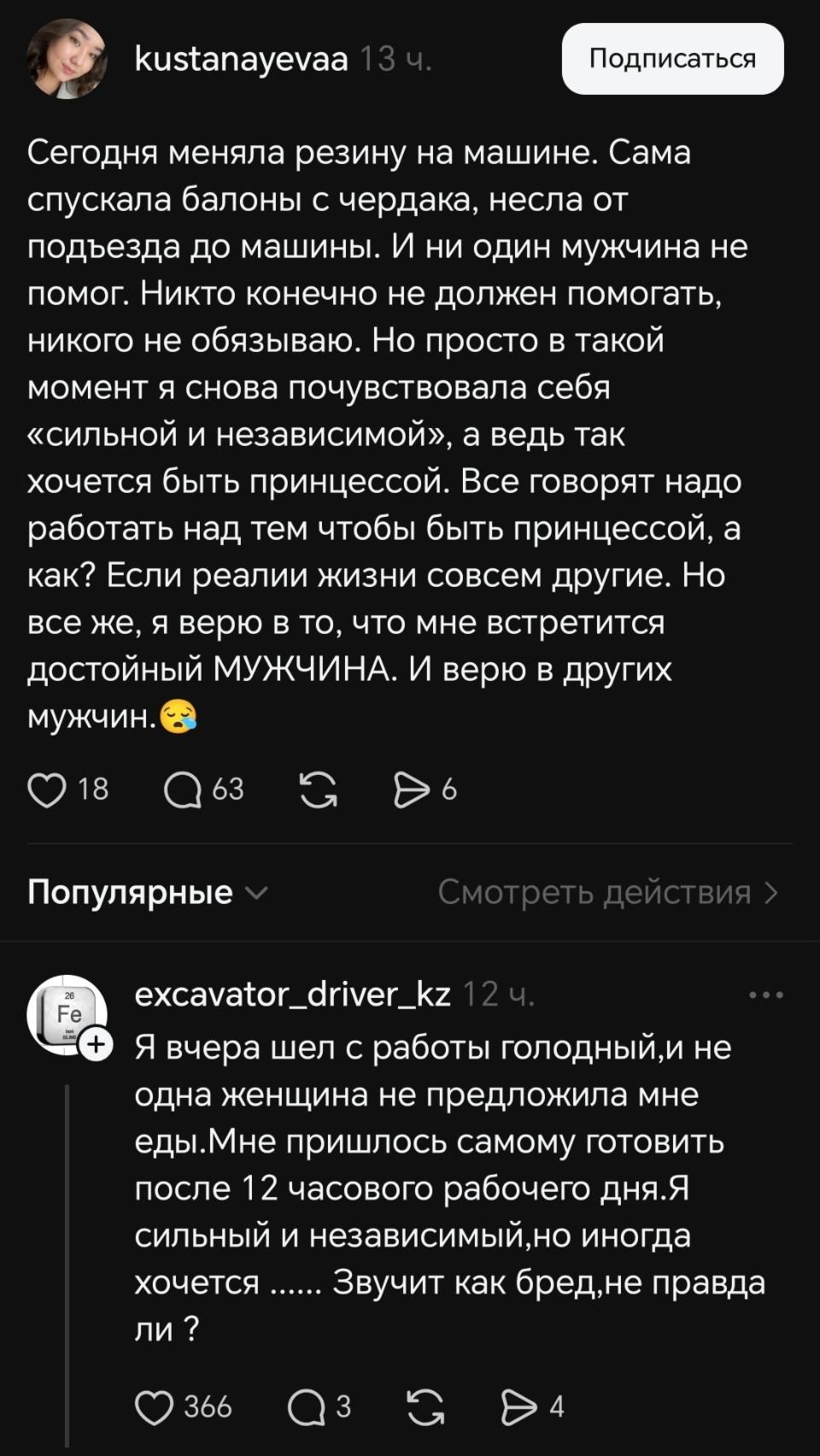 – Сегодня меняла резину на машине. Сама спускала балоны с чердака, несла от подъезда до машины. И ни один мужчина не помог. Никто конечно не должен помогать, никого не обязываю. Но просто в такой момент я снова почувствовала себя «сильной и независимой», а ведь так хочется быть принцессой. Все говорят надо работать над тем чтобы быть принцессой, а как? Если реалии жизни совсем другие. Но все же, я верю в то, что мне встретится достойный МУЖЧИНА. И верю в других мужчин.
– Я вчера шел с работы голодный, и не одна женщина не предложила мне еды. Мне пришлось самому готовить после 12 часового рабочего дня. Я сильный и независимый, но иногда хочется....... Звучит как бред, не правда ли?
