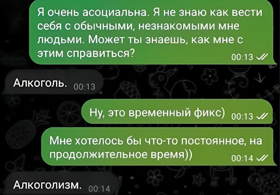 – Я очень асоциальна. Я не знаю как вести себя с обычными, незнакомыми мне людьми. Может ты знаешь, как мне с этим справиться?
– Алкоголь.
– Ну, это временный фикс) Мне хотелось бы что-то постоянное, на продолжительное время))
– Алкоголизм.
