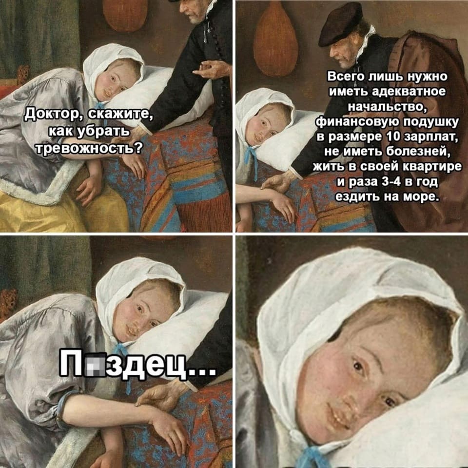 – Доктор, скажите, как убрать тревожность?
– Всего лишь нужно иметь адекватное начальство, финансовую подушку безопасности в размере 30 зарплат, не иметь болезней, жить в своей квартире и раза 3-4 в год ездить на море.
– Пздц...