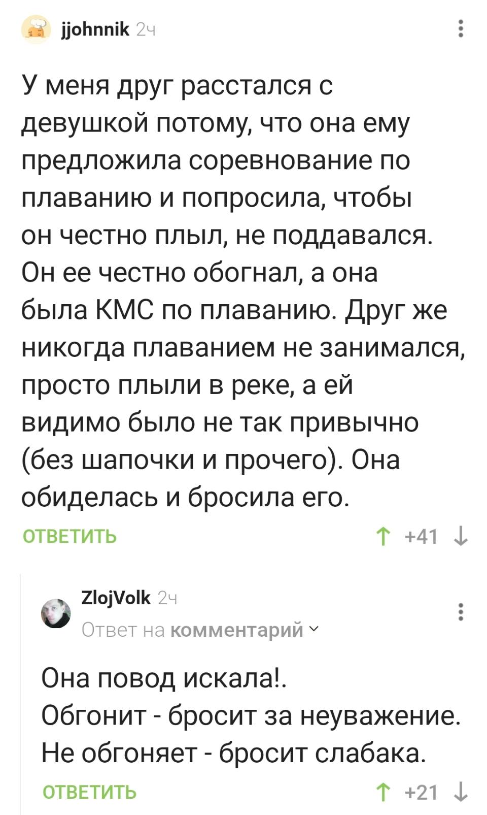 – У меня друг расстался с девушкой потому, что она ему предложила соревнование по плаванию и попросила, чтобы он честно плыл, не поддавался. Он ее честно обогнал, а она была КМС по плаванию. Друг же никогда плаванием не занимался, просто плыли в реке, а ей видимо было не так привычно (без шапочки и прочего). Она обиделась и бросила его.
– Она повод искала!. Обгонит – бросит за неуважение. Не обгоняет – бросит слабака.