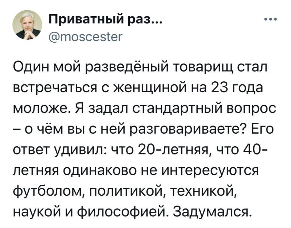 Один мой разведённый товарищ стал встречаться с женщиной на 23 года моложе. Я задал стандартный вопрос — о чём вы с ней разговариваете? Его ответ удивил: что 20-летняя, что 40-летняя одинаково не интересуются футболом, политикой, техникой, наукой и философией. Задумался.