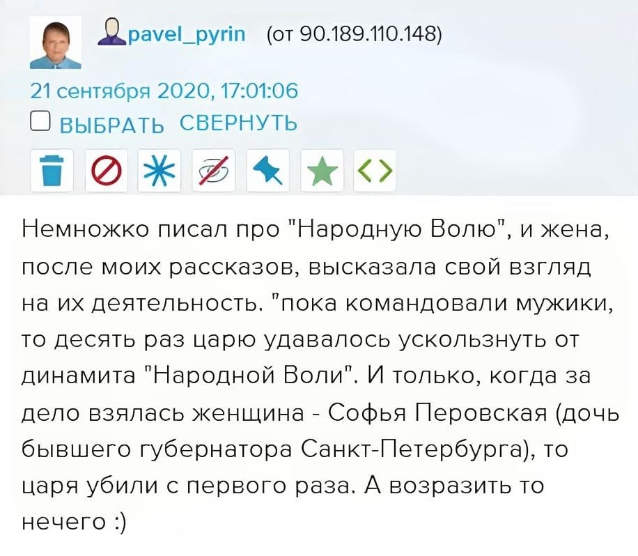 Немножко писал про «Народную Волю», и жена, после моих рассказов, высказала свой взгляд на их деятельность. Пока командовали мужики, то десять раз царю удавалось ускользнуть от динамита «Народной Воли». И только, когда за дело взялась женщина – Софья Перовская (дочь бывшего губернатора Санкт-Петербурга), то царя убили с первого раза. А возразить то нечего...
