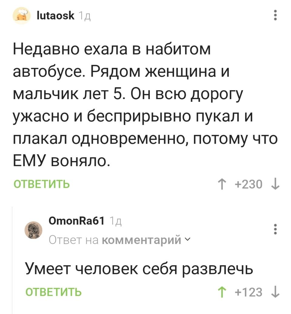 – Недавно ехала в набитом автобусе. Рядом женщина и мальчик лет 5. Он всю дорогу ужасно и беспрерывно пукал и плакал одновременно, потому что ЕМУ воняло.
– Умеет человек себя развлечь.