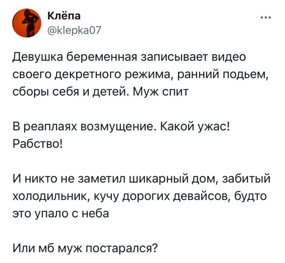 Девушка беременная записывает видео своего декретного режима, ранний подъем, сборы себя и детей. Муж спит.
В реаплаях возмущение. Какой ужас!
Рабство!
И никто не заметил шикарный дом, забитый холодильник, кучу дорогих девайсов, будто это упало с неба.
Или мб муж постарался?