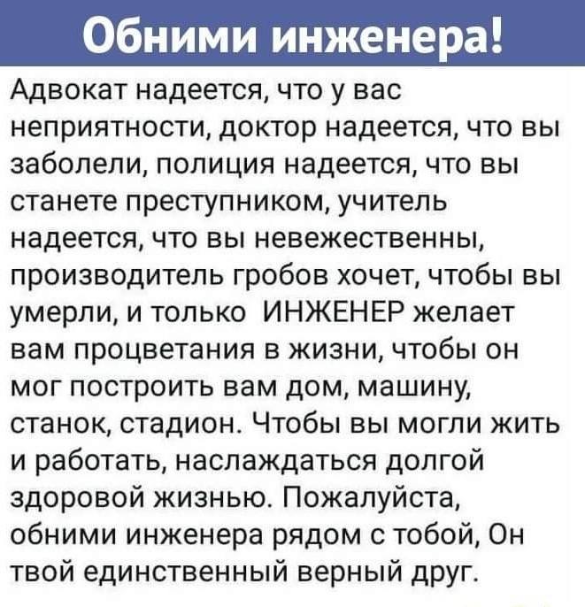 Адвокат надеется, что у вас неприятности, доктор надеется, что вы заболели, полиция надеется, что вы станете преступником, учитель надеется, что вы невежественны, производитель гробов хочет, чтобы вы умерли, и только ИНЖЕНЕР желает вам процветания в жизни, чтобы он мог построить вам дом, машину, станок, стадион. Чтобы вы могли жить и работать, наслаждаться долгой здоровой жизнью. Пожалуйста, обними инженера рядом с тобой, Он твой единственный верный друг.