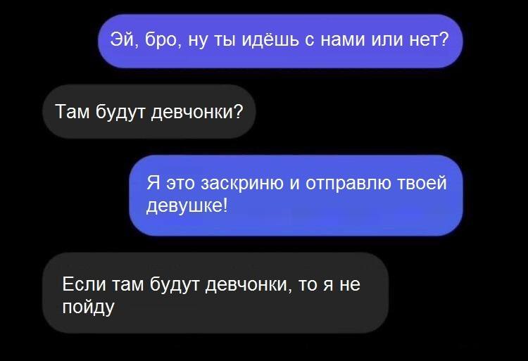 – Эй, бро, ну ты идёшь с нами или нет?
– Там будут девчонки?
– Я это заскриню и отправлю твоей девушке!
– Если там будут девчонки, то я не пойду.