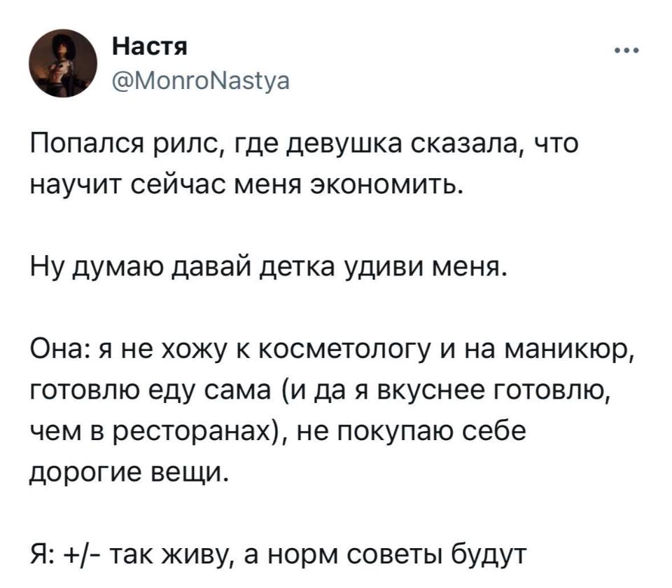 Попался рилс, где девушка сказала, что научит сейчас меня экономить.
Ну думаю давай детка удиви меня.
Она: я не хожу к косметологу и на маникюр, готовлю еду сама (и да я вкуснее готовлю, чем в ресторанах), не покупаю себе дорогие вещи.
Я: +/- так живу, а норм советы будут.