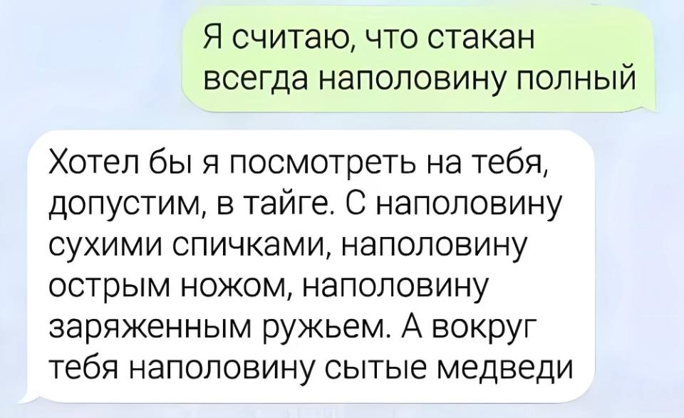 – Я считаю, что стакан всегда наполовину полный.
– Хотел бы я посмотреть на тебя, допустим, в тайге. С наполовину сухими спичками, наполовину острым ножом, наполовину заряженным ружьем. А вокруг тебя наполовину сытые медведи.